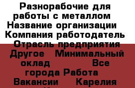 Разнорабочие для работы с металлом › Название организации ­ Компания-работодатель › Отрасль предприятия ­ Другое › Минимальный оклад ­ 22 000 - Все города Работа » Вакансии   . Карелия респ.,Костомукша г.